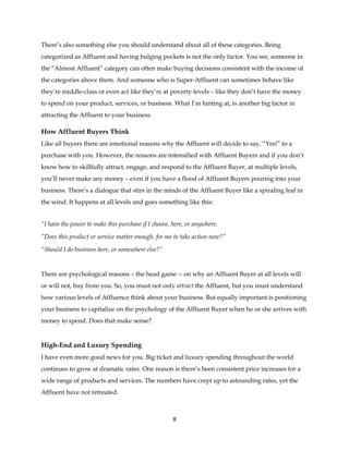 8
There’s also something else you should understand about all of these categories. Being
categorized as Affluent and having bulging pockets is not the only factor. You see, someone in
the “Almost Affluent” category can often make buying decisions consistent with the income of
the categories above them. And someone who is Super-Affluent can sometimes behave like
they’re middle-class or even act like they’re at poverty levels – like they don’t have the money
to spend on your product, services, or business. What I’m hinting at, is another big factor in
attracting the Affluent to your business.
How Affluent Buyers Think
Like all buyers there are emotional reasons why the Affluent will decide to say, “Yes!” to a
purchase with you. However, the reasons are intensified with Affluent Buyers and if you don’t
know how to skillfully attract, engage, and respond to the Affluent Buyer, at multiple levels,
you’ll never make any money – even if you have a flood of Affluent Buyers pouring into your
business. There’s a dialogue that stirs in the minds of the Affluent Buyer like a spiraling leaf in
the wind. It happens at all levels and goes something like this:
“I have the power to make this purchase if I choose, here, or anywhere.
”Does this product or service matter enough, for me to take action now?”
“Should I do business here, or somewhere else?”
There are psychological reasons – the head game -- on why an Affluent Buyer at all levels will
or will not, buy from you. So, you must not only attract the Affluent, but you must understand
how various levels of Affluence think about your business. But equally important is positioning
your business to capitalize on the psychology of the Affluent Buyer when he or she arrives with
money to spend. Does that make sense?
High-End and Luxury Spending
I have even more good news for you. Big ticket and luxury spending throughout the world
continues to grow at dramatic rates. One reason is there’s been consistent price increases for a
wide range of products and services. The numbers have crept up to astounding rates, yet the
Affluent have not retreated.
 