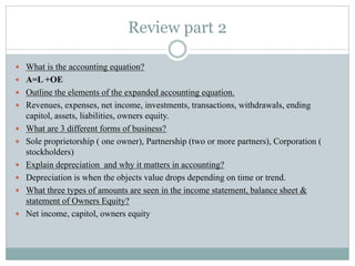 Review part 2
 What is the accounting equation?
 A=L +OE
 Outline the elements of the expanded accounting equation.
 Revenues, expenses, net income, investments, transactions, withdrawals, ending
capitol, assets, liabilities, owners equity.
 What are 3 different forms of business?
 Sole proprietorship ( one owner), Partnership (two or more partners), Corporation (
stockholders)
 Explain depreciation and why it matters in accounting?
 Depreciation is when the objects value drops depending on time or trend.
 What three types of amounts are seen in the income statement, balance sheet &
statement of Owners Equity?
 Net income, capitol, owners equity
 