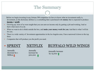 The Summary
Before we begin investing in any fortune 500 companies we have to know what an investment really is,
Investment, as the dictionary defines it, is something that is purchased with money that is expected to produce
income or profit.
 Growing up, most of us were taught that you can earn an income only by getting a job and working. And so
that's what most of us do.
 What we want to do is think outside the box, and make your money work for you. And that is what I will do
for you.
 There is a wide variety of Investment opportunities in the los Angeles area, I have narrowed it down to the top
three
 Companies that will produce you the profit you need.
 SPRINT NETFLIX BUFFALO WILD WINGS
Annually
decrease by 1
Million
Annually
increase by
500,000
Annually increase
by 75,000
 