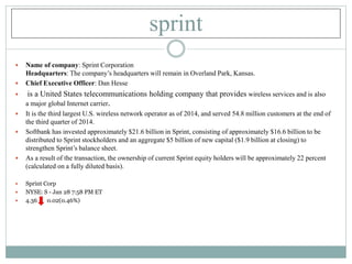sprint
 Name of company: Sprint Corporation
Headquarters: The company’s headquarters will remain in Overland Park, Kansas.
 Chief Executive Officer: Dan Hesse
 is a United States telecommunications holding company that provides wireless services and is also
a major global Internet carrier.
 It is the third largest U.S. wireless network operator as of 2014, and served 54.8 million customers at the end of
the third quarter of 2014.
 Softbank has invested approximately $21.6 billion in Sprint, consisting of approximately $16.6 billion to be
distributed to Sprint stockholders and an aggregate $5 billion of new capital ($1.9 billion at closing) to
strengthen Sprint’s balance sheet.
 As a result of the transaction, the ownership of current Sprint equity holders will be approximately 22 percent
(calculated on a fully diluted basis).
 Sprint Corp
 NYSE: S - Jan 28 7:58 PM ET
 4.36 0.02(0.46%)
 
