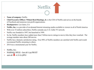 Netflix
 Name of company: Netflix
 Chief Executive Officer: Wilmot Reed Hastings, Jr. is the CEO of Netflix and serves on the boards
of Facebook and numerous non-profit organizations.
 Headquarters: Los Gatos, CA
 Netflix, Inc. is a provider of on-demand Internet streaming media available to viewers in all of North America
 With over 33 million subscribers, Netflix outranks any U.S. Cable TV network.
 Netflix was founded in 1997, but launched in 1999.
 So far, Netflix members have added more than 5 billion movie ratings to movie titles they have watched. The
average member rates about 200 movies
 Netflix has a fantastic satisfaction rating. Over 90% of Netflix members are satisfied with Netflix and would
recommend Netflix streaming to others.
 2014 was a monumental year for Netflix.
 Netflix, Inc.
 NASDAQ: NFLX - Jan 28 7:59 PM ET
 442.46 11.71 (2.58%)
 
