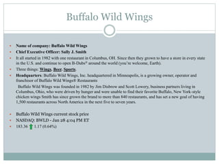 Buffalo Wild Wings
 Name of company: Buffalo Wild Wings
 Chief Executive Officer: Sally J. Smith
 It all started in 1982 with one restaurant in Columbus, OH. Since then they grown to have a store in every state
in the U.S. and continue to open B-Dubs® around the world (you’re welcome, Earth).
 Three things: Wings. Beer. Sports.
 Headquarters: Buffalo Wild Wings, Inc. headquartered in Minneapolis, is a growing owner, operator and
franchisor of Buffalo Wild Wings® Restaurants
Buffalo Wild Wings was founded in 1982 by Jim Disbrow and Scott Lowery, business partners living in
Columbus, Ohio, who were driven by hunger and were unable to find their favorite Buffalo, New York-style
chicken wings Smith has since grown the brand to more than 840 restaurants, and has set a new goal of having
1,500 restaurants across North America in the next five to seven years.
 Buffalo Wild Wings current stock price
 NASDAQ: BWLD - Jan 28 4:04 PM ET
 183.36 1.17 (0.64%)
 