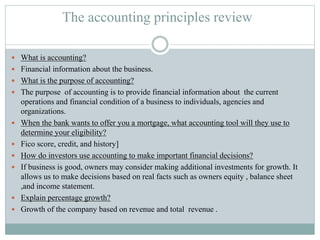 The accounting principles review
 What is accounting?
 Financial information about the business.
 What is the purpose of accounting?
 The purpose of accounting is to provide financial information about the current
operations and financial condition of a business to individuals, agencies and
organizations.
 When the bank wants to offer you a mortgage, what accounting tool will they use to
determine your eligibility?
 Fico score, credit, and history]
 How do investors use accounting to make important financial decisions?
 If business is good, owners may consider making additional investments for growth. It
allows us to make decisions based on real facts such as owners equity , balance sheet
,and income statement.
 Explain percentage growth?
 Growth of the company based on revenue and total revenue .
 