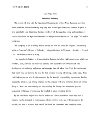 COW NINJA TECH 2
Cow Ninja Tech
Executive Summary
This report will help with the Operational Requirements of Cow Ninja Tech and give them
better protection and understanding why they need to have procedures and structure in place to
have a profitable and functioning business model. I will be suggesting some understanding of
certain procedures and legal documentation to help protect the interest of Cow Ninja Tech and its
employees.
This company is ran by Jeffrey Bloom and he has been the owner for 17 years. He currently
holds an Associate’s Degree in Technology with certifications in Network +, Security +, A+, and
C++ and works for the U.S. Navy.
I am tasked with helping in all aspects of the business including field requirements which are
checklist, tools, software and hardware and any items needed for an outbound call. The
development of marketing techniques and strategies that will allow Cow Ninja Tech to increase
their client base and increase the need for their services by using advertising, cards, signs, flyers.
I will help create and help develop contracts for the financial responsibility agreements, liability
statements, invoices, and pricing structure so the company will have protection from any wrong
doing of clients and also assuming no responsibility for damage that was caused prior to
assessment or because of work done that resulted in a non-operating device.
By the end of this project there will be a clear and concise report that states ways that a
business can be structured to be protected, efficient in their work, use of documentation for
records, and how to increase their service and needs for consumers with computer issues.
 
