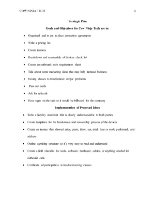 COW NINJA TECH 4
Strategic Plan
Goals and Objectives for Cow Ninja Tech are to:
 Organized and to put in place protection agreements
 Write a pricing list
 Create invoices
 Breakdown and reassembly of devices check list
 Create an outbound tools requirement sheet
 Talk about some marketing ideas that may help increase business
 Having classes to troubleshoot simple problems
 Pass out cards
 Ask for referrals
 Have signs on the cars so it would be billboard for the company
Implementation of Proposed Ideas
 Write a liability statement that is clearly understandable to both parties
 Create templates for the breakdown and reassembly process of the devices
 Create an invoice that showed price, parts, labor, tax, total, date or work performed, and
address
 Outline a pricing structure so it’s very easy to read and understand
 Create a field checklist for tools, software, hardware, cables, or anything needed for
outbound calls
 Certificate of participation in troubleshooting classes
 