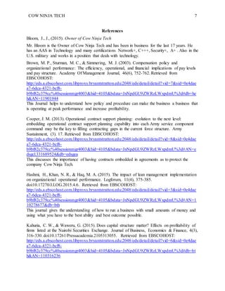 COW NINJA TECH 7
References
Bloom, J., J., (2015). Owner of Cow Ninja Tech
Mr. Bloom is the Owner of Cow Ninja Tech and has been in business for the last 17 years. He
has an AAS in Technology and many certifications Network+, C+++, Security+, A+ . Also in the
U.S. military and works in a position that deals with technology.
Brown, M. P., Sturman, M. C., & Simmering, M. J. (2003). Compensation policy and
organizational performance: The efficiency, operational, and financial implications of pay levels
and pay structure. Academy Of Management Journal, 46(6), 752-762. Retrieved from
EBSCOHOST:
http://eds.a.ebscohost.com.libproxy.bryantstratton.edu:2048/eds/detail/detail?vid=7&sid=0e4dae
a7-6dca-4321-bcf8-
b9bf82c379cc%40sessionmgr4003&hid=4105&bdata=JnNpdGU9ZWRzLWxpdmU%3d#db=he
h&AN=11901944
This Journal helps to understand how policy and procedure can make the business a business that
is operating at peak performance and increase profitability.
Cooper, J. M. (2013). Operational contract support planning: evolution to the next level:
embedding operational contract support planning capability into each Army service component
command may be the key to filling contracting gaps in the current force structure. Army
Sustainment, (3). 17. Retrieved from EBSCOHOST:
http://eds.a.ebscohost.com.libproxy.bryantstratton.edu:2048/eds/detail/detail?vid=8&sid=0e4dae
a7-6dca-4321-bcf8-
b9bf82c379cc%40sessionmgr4003&hid=4105&bdata=JnNpdGU9ZWRzLWxpdmU%3d#AN=e
dsgcl.331689524&db=edsgea
This discusses the importance of having contracts embedded in agreements as to protect the
company Cow Ninja Tech.
Hashmi, H., Khan, N. R., & Haq, M. A. (2015). The impact of lean management implementation
on organizational operational performance. Logforum, 11(4), 375-385.
doi:10.17270/J.LOG.2015.4.6. Retrieved from EBSCOHOST:
http://eds.a.ebscohost.com.libproxy.bryantstratton.edu:2048/eds/detail/detail?vid=3&sid=0e4dae
a7-6dca-4321-bcf8-
b9bf82c379cc%40sessionmgr4003&hid=4105&bdata=JnNpdGU9ZWRzLWxpdmU%3d#AN=1
10278677&db=bth
This journal gives the understanding of how to run a business with small amounts of money and
using what you have to the best ability and best outcome possible.
Kahuria, C. W., & Waweru, G. (2015). Does capital structure matter? Effects on profitability of
firms listed at the Nairobi Securities Exchange. Journal of Business, Economics & Finance, 4(3),
316-330. doi:10.17261/Pressacademia.2105313055. Retrieved from EBSCOHOST:
http://eds.a.ebscohost.com.libproxy.bryantstratton.edu:2048/eds/detail/detail?vid=6&sid=0e4dae
a7-6dca-4321-bcf8-
b9bf82c379cc%40sessionmgr4003&hid=4105&bdata=JnNpdGU9ZWRzLWxpdmU%3d#db=bt
h&AN=110316236
 
