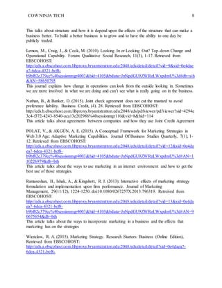 COW NINJA TECH 8
This talks about structure and how it is depend upon the effects of the structure that can make a
business better. To build a better business is to grow and to have the ability to one day be
publicly traded.
Lemon, M., Craig, J., & Cook, M. (2010). Looking In or Looking Out? Top-down Change and
Operational Capability. Forum: Qualitative Social Research, 11(3), 1-17. Retrieved from
EBSCOHOST:
http://eds.a.ebscohost.com.libproxy.bryantstratton.edu:2048/eds/detail/detail?vid=9&sid=0e4dae
a7-6dca-4321-bcf8-
b9bf82c379cc%40sessionmgr4003&hid=4105&bdata=JnNpdGU9ZWRzLWxpdmU%3d#db=sih
&AN=58650795
This journal explains how change in operations can look from the outside looking in. Sometimes
we are more involved in what we are doing and can’t see what is really going on in the business.
Nathan, B., & Banker, D. (2015). Joint check agreement does not cut the mustard to avoid
preference liability. Business Credit, (4). 28. Retrieved from EBSCOHOST:
http://eds.b.ebscohost.com.libproxy.bryantstratton.edu:2048/eds/pdfviewer/pdfviewer?sid=4294e
3c4-f372-4243-8540-aca13e202986%40sessionmgr110&vid=8&hid=114
This article talks about agreements between companies and how they use Joint Credit Agreement
POLAT, V., & AKGÜN, A. E. (2015). A Conceptual Framework for Marketing Strategies in
Web 3.0 Age: Adaptive Marketing Capabilities. Journal Of Business Studies Quarterly, 7(1), 1-
12. Retrieved from EBSCOHOST:
http://eds.a.ebscohost.com.libproxy.bryantstratton.edu:2048/eds/detail/detail?vid=12&sid=0e4da
ea7-6dca-4321-bcf8-
b9bf82c379cc%40sessionmgr4003&hid=4105&bdata=JnNpdGU9ZWRzLWxpdmU%3d#AN=1
10226979&db=bth
This article talks about the ways to use marketing in an internet environment and how to get the
best use of those strategies.
Ramaseshan, B., Ishak, A., & Kingshott, R. J. (2013). Interactive effects of marketing strategy
formulation and implementation upon firm performance. Journal of Marketing
Management, 29(11/12), 1224-1250. doi:10.1080/0267257X.2013.796319. Retreived from
EBSCOHOST:
http://eds.a.ebscohost.com.libproxy.bryantstratton.edu:2048/eds/detail/detail?vid=13&sid=0e4da
ea7-6dca-4321-bcf8-
b9bf82c379cc%40sessionmgr4003&hid=4105&bdata=JnNpdGU9ZWRzLWxpdmU%3d#AN=9
0675654&db=bth
This article talks about the ways to incorporate marketing in a business and the effects that
marketing has on the strategies
Wienclaw, R. A. (2015). Marketing Strategy. Research Starters: Business (Online Edition),
Retrieved from EBSCOHOST:
http://eds.a.ebscohost.com.libproxy.bryantstratton.edu:2048/eds/detail/detail?sid=0e4daea7-
6dca-4321-bcf8-
 