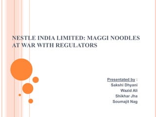 NESTLE INDIA LIMITED: MAGGI NOODLES
AT WAR WITH REGULATORS
Presentated by :
Sakshi Dhyani
Wazid Ali
Shikhar Jha
Soumajit Nag
 