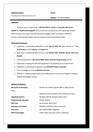 Madhava Battar Email:
madhava.battar@gmail.com
Mobile: +91-9573198863
Objective:
Having 3+ years of experience in ASP.Net MVC 4, C#.Net and Asp.Net, SQL Server,
Angular Js , NodeJS and MongoDB with an intension to build career with a growing company
which has been focusing on latest Microsoft technologies, which is pervaded in different
domains, where growth happens both at company level and at individual level.
Professional Summary:
 Experience in developing applications using Asp.net MVC 4.0 with absolute 3 - Tier
Architecture and with jQuery and Angular JS.
 Experience in developing Web services using Asp.Net WCF, WebApi, Service Stack and
NodeJS.
 Good working skills in SQL Server2008, Object Oriented Programming (OOPS).
 Experience in hosting Asp.Net Web applications into Windows Azure Environment.
 Experience in connecting to database using ADO.NET Entity Framework.
 Basic knowledge on creating Windows Services.
 Effective in working independently and collaboratively in teams and Capable to adapt to
leading Technologies quickly.
Software Proficiency:
Microsoft Technologies : ASP.Net 4.0, C#.Net, Asp.Net MVC 4, LINQ, Service
Stack,
ADO.NET Entity Framework, WCF, Windows Services.
Operating Systems : Windows XP/7/8, Windows Server 2012
Programming Languages : C#.Net, Node.js
IDE/Tools : Visual studio- 2010, 2012
Database connectivity : ADO.NET, ADO.NET Entity Framework
Data Base : SQL SERVER 2008, MongoDB.
Web Technologies : HTML, AJAX, Java Script, JQuery, AngularJS.
 