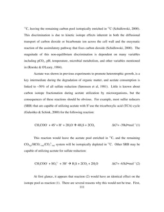 111
13
C, leaving the remaining carbon pool isotopically enriched in 13
C (Schidlowski, 2000).
This discrimination is due to kinetic isotope effects inherent in both the diffusional
transport of carbon dioxide or bicarbonate ion across the cell wall and the enzymatic
reaction of the assimilatory pathway that fixes carbon dioxide (Schidlowski, 2000). The
magnitude of this non-equilibrium discrimination is dependent on many variables
including pCO2, pH, temperature, microbial metabolism, and other variables mentioned
in (Roeske & O'Leary, 1984).
Acetate was shown in previous experiments to promote heterotrophic growth, is a
key intermediate during the degradation of organic matter, and acetate consumption is
linked to ~50% of all sulfate reduction (Sørensen et al, 1981). Little is known about
carbon isotope fractionation during acetate utilization by microorganisms, but the
consequences of these reactions should be obvious. For example, most sulfur reducers
(SRB) that are capable of utilizing acetate with So
use the tricarboxylic acid (TCA) cycle
(Galushko & Schink, 2000) for the following reaction:
CH3COO−
+ 4So
+ H+
+ 2H2O à 4H2S + 2CO2 ΔGo
= -39kJ•mol−1
(1)
This reaction would leave the acetate pool enriched in 13
C, and the remaining
CO2(g)/HCO3
-
(aq)/CO3
2-
(aq) system will be isotopically depleted in 13
C. Other SRB may be
capable of utilizing acetate for sulfate reduction:
CH3COO−
+ SO4
2−
+ 3H+
à H2S + 2CO2 + 2H2O ΔGo
= -63kJ•mol−1
(2)
At first glance, it appears that reaction (2) would have an identical effect on the
isotope pool as reaction (1). There are several reasons why this would not be true. First,
 
