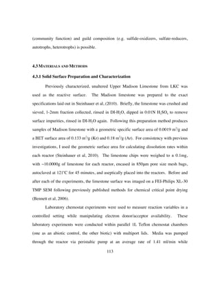 113
(community function) and guild composition (e.g. sulfide-oxidizers, sulfate-reducers,
autotrophs, heterotrophs) is possible.
4.3 MATERIALS AND METHODS
4.3.1 Solid Surface Preparation and Characterization
Previously characterized, unaltered Upper Madison Limestone from LKC was
used as the reactive surface. The Madison limestone was prepared to the exact
specifications laid out in Steinhauer et al, (2010). Briefly, the limestone was crushed and
sieved, 1-2mm fraction collected, rinsed in DI-H2O, dipped in 0.01N H2SO4 to remove
surface impurities, rinsed in DI-H2O again. Following this preparation method produces
samples of Madison limestone with a geometric specific surface area of 0.0019 m2
/g and
a BET surface area of 0.133 m2
/g (Kr) and 0.18 m2
/g (Ar). For consistency with previous
investigations, I used the geometric surface area for calculating dissolution rates within
each reactor (Steinhauer et al, 2010). The limestone chips were weighed to ± 0.1mg,
with ~10.0000g of limestone for each reactor, encased in 850μm pore size mesh bags,
autoclaved at 121o
C for 45 minutes, and aseptically placed into the reactors. Before and
after each of the experiments, the limestone surface was imaged on a FEI-Philips XL-30
TMP SEM following previously published methods for chemical critical point drying
(Bennett et al, 2006).
Laboratory chemostat experiments were used to measure reaction variables in a
controlled setting while manipulating electron donor/acceptor availability. These
laboratory experiments were conducted within parallel 1L Teflon chemostat chambers
(one as an abiotic control, the other biotic) with multiport lids. Media was pumped
through the reactor via peristaltic pump at an average rate of 1.41 ml/min while
 