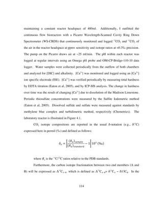 114
maintaining a constant reactor headspace of 400ml. Additionally, I outfitted the
continuous flow bioreactors with a Picarro Wavelength-Scanned Cavity Ring Down
Spectrometer (WS-CRDS) that continuously monitored and logged 12
CO2 and 13
CO2 of
the air in the reactor headspace at ppmv sensitivity and isotope ratios at <0.3‰ precision.
The pump on the Picarro draws air at ~25 ml/min. The pH within each reactor was
logged at regular intervals using an Omega pH probe and OM-CP-Bridge-110-10 data
logger. Water samples were collected periodically from the outflow of both chambers
and analyzed for [DIC] and alkalinity. [Ca2+
] was monitored and logged using an [Ca2+
]
ion specific electrode (ISE). [Ca2+
] was verified periodically by measuring total hardness
by EDTA titration (Eaton et al, 2005), and by ICP-MS analysis. The change in hardness
over time was the result of changing [Ca2+
] due to dissolution of the Madison Limestone.
Periodic thiosulfate concentrations were measured by the Sulfite Iodometric method
(Eaton et al, 2005). Dissolved sulfide and sulfate were measured against standards by
methylene blue complex and turbidimetric method, respectively (Chemetrics). The
laboratory reactor is illustrated in Figure 4.1.
CO2 isotope compositions are reported in the usual δ-notation (e.g., δ13
C)
expressed here in permil (‰) and defined as follows:
𝛿! =
𝑅! !"#$%&
𝑅! !"#$%#&%
− 1 10!
‰
where Ra is the 13
C/12
C ratios relative to the PDB standards.
Furthermore, the carbon isotope fractionation between two end members (A and
B) will be expressed as Δ13
CA−B. which is defined as Δ13
CA−B= δ13
CA − δ13CB. In the
 