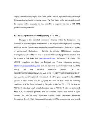 117
varying concentrations (ranging from 0 to 0.89mM) into the input media solution through
T-fittings directly after the peristaltic pump. The final liquid media was pumped through
the reactors while a magnetic stir bar, rotated by a magnetic stir plate at 115 RPM,
generated mixing and shear.
4.3.5 PCR Amplification and 454 Sequencing of 16S rRNA
Changes to the microbial community structure within the bioreactors were
evaluated in order to support interpretations of the biogeochemical processes occurring
within the reactor. Samples were aseptically removed from reactors during select periods
of geochemical fluctuations. Bacterial tag-encoded FLX-titanium amplicon
pyrosequencing (bTEFAP) was used to evaluate the bacterial populations removed from
the reactors at MR DNA Lab (www.mrdnalab.com, Shallowater, TX, USA). The
bTEFAP procedures are based on Research and Testing Laboratory protocols
http://www.researchandtesting.com and are previously described (Dowd et al, 2008).
Briefly, the 16S universal Eubacterial primers 27F (5’-
AGRGTTTGATCMTGGCTCAG-3’) and 519R (5’-GTNTTACNGCGGCKGCTG-3’)
were used for amplifying the v1-v3 region of 16S rRNA genes using 30 cycles of PCR.
HotStarTaq Plus Master Mix Kit (Qiagen) was used for PCR under the following
conditions: 94°C for 3 min, followed by 28 cycles of 94°C for 30 s; 53°C for 40 s and
72°C for 1 min after which a final elongation step at 72°C for 5 min was performed.
After PCR, all amplicon products from the different samples were mixed in equal
volumes and purified using Agencourt Ampure Beads (Agencourt Bioscience
Corporation, Beverly, Ma). Adaptors and barcodes for 454 pyrosequencing were ligated,
 