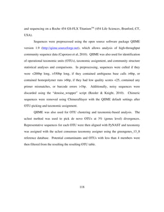 118
and sequencing on a Roche 454 GS-FLX TitaniumTM
(454 Life Sciences, Branford, CT,
USA).
Sequences were preprocessed using the open source software package QIIME
version 1.9 (http://qiime.sourceforge.net), which allows analysis of high-throughput
community sequence data (Caporaso et al, 2010). QIIME was also used for identification
of operational taxonomic units (OTUs), taxonomic assignment, and community structure
statistical analyses and comparisons. In preprocessing, sequences were culled if they
were <200bp long, >550bp long, if they contained ambiguous base calls >6bp, or
contained homopolymer runs >6bp, if they had low quality scores <25, contained any
primer mismatches, or barcode errors >1bp. Additionally, noisy sequences were
discarded using the “denoise_wrapper” script (Reeder & Knight, 2010). Chimeric
sequences were removed using ChimeraSlayer with the QIIME default settings after
OTU-picking and taxonomic assignment.
QIIME was also used for OTU clustering and taxonomic-based analysis. The
uclust method was used to pick de novo OTUs at 3% (genus level) divergences.
Representative sequences for each OTU were then aligned with PyNAST and taxonomy
was assigned with the uclust consensus taxonomy assigner using the greengenes_13_8
reference database. Potential contaminants and OTUs with less than 4 members were
then filtered from the resulting the resulting OTU table.
 