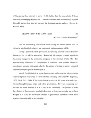 146
δ13
CCO2 during these intervals is up to ~21.9‰ lighter than the mean abiotic δ13
CCO2;
indicating heterotrophy (Figure 4.9B). This trend combined with the increased [CO2] and
high pHs during these intervals suggests the dominant reaction pathway (Goevert &
Conrad, 2009):
CH3COO−
+ SO4
2−
à HS−
+ 2CO2 + 2OH−
(9)
ΔGo
= -24.2kJ•(mol S-substrate)−1
This was validated by detection of sulfide during this interval (Table 4.6). It
should be noted that both olfactory and photometric methods detected sulfide.
During a period of sulfide production, I aseptically removed biomass from the
bioreactor for 16S rRNA sequencing. Results of this analysis revealed significant
taxonomic changes to the community compared to the inoculant (Table 4.5). The
overwhelming dominance of Desulfovibrio is consistent with previous bioreactor
experiments amended with acetate whereby the addition of acetate to reactors promoted
chemoheterotrophic growth (See Chapter 3).
Indeed, Desulfovibrio is a motile, heterotrophic, sulfur-reducing microorganism
capable of growth on a variety of sulfur substrates, including S2O3
2-
and SO4
2−
(Cypionka,
2000; Liu & Peck, 1981). If the metabolism of members of this genus went unchecked,
the resulting pH increase might lead calcite precipitation. However, sequencing also
revealed the minor presence of SOB (8.1%) in this community. The presence of SOB
here, but not in the community attached to limestone in the acetate-amended reactor from
Chapter 3 is likely due to frequent changes in geochemical conditions within these
reactors from autotrophic to heterotrophic.
 