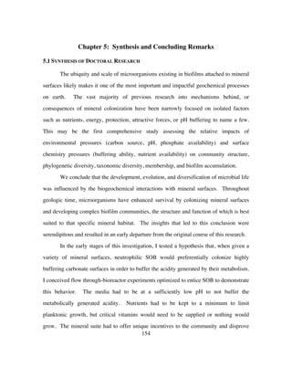 154
Chapter 5: Synthesis and Concluding Remarks
5.1 SYNTHESIS OF DOCTORAL RESEARCH
The ubiquity and scale of microorganisms existing in biofilms attached to mineral
surfaces likely makes it one of the most important and impactful geochemical processes
on earth. The vast majority of previous research into mechanisms behind, or
consequences of mineral colonization have been narrowly focused on isolated factors
such as nutrients, energy, protection, attractive forces, or pH buffering to name a few.
This may be the first comprehensive study assessing the relative impacts of
environmental pressures (carbon source, pH, phosphate availability) and surface
chemistry pressures (buffering ability, nutrient availability) on community structure,
phylogenetic diversity, taxonomic diversity, membership, and biofilm accumulation.
We conclude that the development, evolution, and diversification of microbial life
was influenced by the biogeochemical interactions with mineral surfaces. Throughout
geologic time, microorganisms have enhanced survival by colonizing mineral surfaces
and developing complex biofilm communities, the structure and function of which is best
suited to that specific mineral habitat. The insights that led to this conclusion were
serendipitous and resulted in an early departure from the original course of this research.
In the early stages of this investigation, I tested a hypothesis that, when given a
variety of mineral surfaces, neutrophilic SOB would preferentially colonize highly
buffering carbonate surfaces in order to buffer the acidity generated by their metabolism.
I conceived flow through-bioreactor experiments optimized to entice SOB to demonstrate
this behavior. The media had to be at a sufficiently low pH to not buffer the
metabolically generated acidity. Nutrients had to be kept to a minimum to limit
planktonic growth, but critical vitamins would need to be supplied or nothing would
grow. The mineral suite had to offer unique incentives to the community and disprove
 