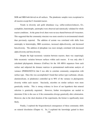 156
SOB and SRB both thrived on all surfaces. The planktonic samples were exceptional in
all reactors except the C-Amended reactor.
Trends in diversity and guild abundance (e.g. sulfur-oxidizers/reducers, G+,
acidophiles, heterotrophs, autotrophs) were observed and statistically validated for whole
reactor conditions. At the genus level, there were no taxa shared between all 4-reacotors.
This suggested that the community structure was more sensitive to environmental stimuli
than previously expected. The addition of acetate was correlated with shifts from
autotrophy to heterotrophy, SRB occurrence, increased alpha-diversity, and decreased
beta-diversity. The addition of phosphate was most strongly correlated with decreased
alpha-diversity and beta-diversity.
Despite the high taxonomic variation between reactors, there was surprisingly
little taxonomic variation between surfaces within each reactor. It was only after I
calculated phylogenetic distances (UniFrac) for the 16S rRNA sequences from each
surface and subjected the distance matrixes to permutational multivariate analysis of
variance (PERMANOVA) that I was able to correlate community composition with
surface type. Once this was accomplished I found that surface type (carbonate, silicate,
aluminosilicate, or planktonic) controlled up to 90% of the variance in phylogenetic
diversity within each reactor. Succinctly, microbes on similar surfaces were more
genetically similar. This is strong evidence in favor of our hypothesis that mineral
selection is genetically engrained. However, further investigations are needed to
determine if this is the case or if the communities diverge genetically after colonization.
However, due to the short duration of the experiments, the former is significantly more
likely.
Finally, I explored the biogeochemical consequences of these community shifts
on mineral dissolution (Chapter 4). So, I exploited the knowledge gained in these
 