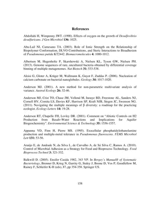 158
References
Abdollahi H, Wimpenny JWT. (1990). Effects of oxygen on the growth of Desulfovibrio
desulfuricans. J Gen Microbiol 136: 1025.
Abu-Lail NI, Camesano TA. (2003). Role of Ionic Strength on the Relationship of
Biopolymer Conformation, DLVO Contributions, and Steric Interactions to Bioadhesion
of Pseudomonas putida KT2442. Biomacromolecules 4: 1000-1012.
Albertsen M, Hugenholtz P, Skarshewski A, Nielsen KL, Tyson GW, Nielsen PH.
(2013). Genome sequences of rare, uncultured bacteria obtained by differential coverage
binning of multiple metagenomes. Nat Biotech 31: 533-538.
Aloisi G, Gloter A, Krüger M, Wallmann K, Guyot F, Zuddas P. (2006). Nucleation of
calcium carbonate on bacterial nanoglobules. Geology 34: 1017-1020.
Anderson MJ. (2001). A new method for non-parametric multivariate analysis of
variance. Austral Ecology 26: 32-46.
Anderson MJ, Crist TO, Chase JM, Vellend M, Inouye BD, Freestone AL, Sanders NJ,
Cornell HV, Comita LS, Davies KF, Harrison SP, Kraft NJB, Stegen JC, Swenson NG.
(2011). Navigating the multiple meanings of β diversity: a roadmap for the practicing
ecologist. Ecology Letters 14: 19-28.
Anderson RT, Chapelle FH, Lovley DR. (2001). Comment on “Abiotic Controls on H2
Production from Basalt−Water Reactions and Implications for Aquifer
Biogeochemistry”. Environmental Science & Technology 35: 1556-1557.
Appanna VD, Finn H, Pierre MS. (1995). Exocellular phosphatidylethanolamine
production and multiple-metal tolerance in Pseudomonas fluorescens. FEMS Microbiol
Lett 131: 53-56.
Araújo E, de Andrade N, da Silva L, de Carvalho A, de Sá Silva C, Ramos A. (2010).
Control of Microbial Adhesion as a Strategy for Food and Bioprocess Technology. Food
Bioprocess Technol 3: 321-332.
Balkwill D. (2005). Ensifer Casida 1982, 343 VP. In Bergey’s Manual® of Systematic
Bacteriology, Brenner D, Krieg N, Garrity G, Staley J, Boone D, Vos P, Goodfellow M,
Rainey F, Schleifer K-H (eds), 87, pp 354-358. Springer US.
 