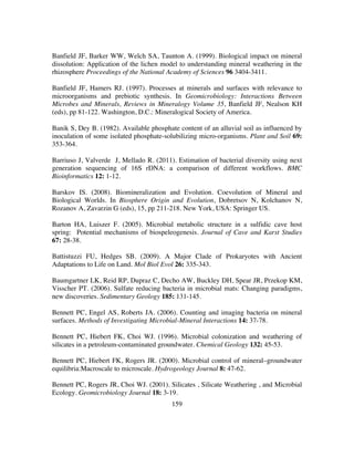 159
Banfield JF, Barker WW, Welch SA, Taunton A. (1999). Biological impact on mineral
dissolution: Application of the lichen model to understanding mineral weathering in the
rhizosphere Proceedings of the National Academy of Sciences 96 3404-3411.
Banfield JF, Hamers RJ. (1997). Processes at minerals and surfaces with relevance to
microorganisms and prebiotic synthesis. In Geomicrobiology: Interactions Between
Microbes and Minerals, Reviews in Mineralogy Volume 35, Banfield JF, Nealson KH
(eds), pp 81-122. Washington, D.C.: Mineralogical Society of America.
Banik S, Dey B. (1982). Available phosphate content of an alluvial soil as influenced by
inoculation of some isolated phosphate-solubilizing micro-organisms. Plant and Soil 69:
353-364.
Barriuso J, Valverde J, Mellado R. (2011). Estimation of bacterial diversity using next
generation sequencing of 16S rDNA: a comparison of different workflows. BMC
Bioinformatics 12: 1-12.
Barskov IS. (2008). Biomineralization and Evolution. Coevolution of Mineral and
Biological Worlds. In Biosphere Origin and Evolution, Dobretsov N, Kolchanov N,
Rozanov A, Zavarzin G (eds), 15, pp 211-218. New York, USA: Springer US.
Barton HA, Luiszer F. (2005). Microbial metabolic structure in a sulfidic cave host
spring: Potential mechanisms of biospeleogenesis. Journal of Cave and Karst Studies
67: 28-38.
Battistuzzi FU, Hedges SB. (2009). A Major Clade of Prokaryotes with Ancient
Adaptations to Life on Land. Mol Biol Evol 26: 335-343.
Baumgartner LK, Reid RP, Dupraz C, Decho AW, Buckley DH, Spear JR, Przekop KM,
Visscher PT. (2006). Sulfate reducing bacteria in microbial mats: Changing paradigms,
new discoveries. Sedimentary Geology 185: 131-145.
Bennett PC, Engel AS, Roberts JA. (2006). Counting and imaging bacteria on mineral
surfaces. Methods of Investigating Microbial-Mineral Interactions 14: 37-78.
Bennett PC, Hiebert FK, Choi WJ. (1996). Microbial colonization and weathering of
silicates in a petroleum-contaminated groundwater. Chemical Geology 132: 45-53.
Bennett PC, Hiebert FK, Rogers JR. (2000). Microbial control of mineral–groundwater
equilibria:Macroscale to microscale. Hydrogeology Journal 8: 47-62.
Bennett PC, Rogers JR, Choi WJ. (2001). Silicates , Silicate Weathering , and Microbial
Ecology. Geomicrobiology Journal 18: 3-19.
 
