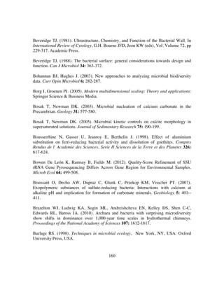 160
Beveridge TJ. (1981). Ultrastructure, Chemistry, and Function of the Bacterial Wall. In
International Review of Cytology, G.H. Bourne JFD, Jeon KW (eds), Vol. Volume 72, pp
229-317. Academic Press.
Beveridge TJ. (1988). The bacterial surface: general considerations towards design and
function. Can J Microbiol 34: 363-372.
Bohannan BJ, Hughes J. (2003). New approaches to analyzing microbial biodiversity
data. Curr Opin Microbiol 6: 282-287.
Borg I, Groenen PJ. (2005). Modern multidimensional scaling: Theory and applications:
Springer Science & Business Media.
Bosak T, Newman DK. (2003). Microbial nucleation of calcium carbonate in the
Precambrian. Geology 31: 577-580.
Bosak T, Newman DK. (2005). Microbial kinetic controls on calcite morphology in
supersaturated solutions. Journal of Sedimentary Research 75: 190-199.
Bousserrhine N, Gasser U, Jeanroy E, Berthelin J. (1998). Effect of aluminium
substitution on ferri-reducing bacterial activity and dissolution of goethites. Comptes
Rendus de l' Academie des Sciences, Serie II Sciences de la Terre et des Planetes 326:
617-624.
Bowen De León K, Ramsay B, Fields M. (2012). Quality-Score Refinement of SSU
rRNA Gene Pyrosequencing Differs Across Gene Region for Environmental Samples.
Microb Ecol 64: 499-508.
Braissant O, Decho AW, Dupraz C, Glunk C, Przekop KM, Visscher PT. (2007).
Exopolymeric substances of sulfate-reducing bacteria: Interactions with calcium at
alkaline pH and implication for formation of carbonate minerals. Geobiology 5: 401--
411.
Brazelton WJ, Ludwig KA, Sogin ML, Andreishcheva EN, Kelley DS, Shen C-C,
Edwards RL, Baross JA. (2010). Archaea and bacteria with surprising microdiversity
show shifts in dominance over 1,000-year time scales in hydrothermal chimneys.
Proceedings of the National Academy of Sciences 107: 1612-1617.
Burlage RS. (1998). Techniques in microbial ecology, New York, NY, USA: Oxford
University Press, USA.
 