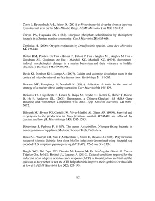 162
Corre E, Reysenbach A-L, Prieur D. (2001). e-Proteobacterial diversity from a deep-sea
hydrothermal vent on the Mid-Altantic Ridge. FEMS Microbiol Lett 205: 329-335.
Craven PA, Hayasaka SS. (1982). Inorganic phosphate solubilization by rhizosphere
bacteria in a Zostera marina community. Can J Microbiol 28: 605-610.
Cypionka H. (2000). Oxygen respiration by Desulfovibrio species. Annu Rev Microbiol
54: 827-848.
Dalton HM, Poulsen Lk Fau - Halasz P, Halasz P Fau - Angles ML, Angles Ml Fau -
Goodman AE, Goodman Ae Fau - Marshall KC, Marshall KC. (1994). Substratum-
induced morphological changes in a marine bacterium and their relevance to biofilm
structure. J Bacteriol 176: 6900-6906.
Davis KJ, Nealson KH, Luttge A. (2007). Calcite and dolomite dissolution rates in the
context of microbe-mineral surface interactions. Geobiology 5: 191-205.
Dawson MP, Humphrey B, Marshall K. (1981). Adhesion: A tactic in the survival
strategy of a marine vibrio during starvation. Curr Microbiol 6: 195-199.
DeSantis TZ, Hugenholtz P, Larsen N, Rojas M, Brodie EL, Keller K, Huber T, Dalevi
D, Hu P, Andersen GL. (2006). Greengenes, a Chimera-Checked 16S rRNA Gene
Database and Workbench Compatible with ARB. Appl Environ Microbiol 72: 5069-
5072.
Dilworth MJ, Rynne FG, Castelli JM, Vivas-Marfisi AI, Glenn AR. (1999). Survival and
exopolysaccharide production in Sinorhizobium meliloti WSM419 are affected by
calcium and low pH. Microbiology 145: 1585-1593.
Döbereiner J, Pedrosa F. (1987). The genus Azospirillum. Nitrogen-fixing bacteria in
non-leguminous crop plants. Madison: Science Tech. Publishers.
Dowd SE, Wolcott RD, Sun Y, McKeehan T, Smith E, Rhoads D. (2008). Polymicrobial
nature of chronic diabetic foot ulcer biofilm infections determined using bacterial tag
encoded FLX amplicon pyrosequencing (bTEFAP). PLoS one 3: e3326.
Draghi WO, Del Papa MF, Pistorio M, Lozano M, De LosÁngeles Giusti M, Torres
Tejerizo GA, Jofré E, Boiardi JL, Lagares A. (2010). Cultural conditions required for the
induction of an adaptive acid-tolerance response (ATR) in Sinorhizobium meliloti and the
question as to whether or not the ATR helps rhizobia improve their symbiosis with alfalfa
at low pH. FEMS Microbiol Lett 302: 123-130.
 