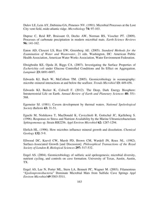 163
Dulov LE, Lein AY, Dubinina GA, Pimenov NV. (1991). Microbial Processes at the Lost
City vent field, mide-atlantic ridge. Microbiology 74: 97-103.
Dupraz C, Reid RP, Braissant O, Decho AW, Norman RS, Visscher PT. (2009).
Processes of carbonate precipitation in modern microbial mats. Earth-Science Reviews
96: 141-162.
Eaton AD, Clesceri LS, Rice EW, Greenberg AE. (2005). Standard Methods for the
Examination of Water and Wastewater, 21 edn. Washington, DC: American Public
Health Association, American Water Works Association, Water Environment Federation.
Eboigbodin KE, Ojeda JJ, Biggs CA. (2007). Investigating the Surface Properties of
Escherichia coli under Glucose Controlled Conditions and Its Effect on Aggregation.
Langmuir 23: 6691-6697.
Edwards KJ, Bach W, McCollom TM. (2005). Geomicrobiology in oceanography:
microbe–mineral interactions at and below the seafloor. Trends Microbiol 13: 449-456.
Edwards KJ, Becker K, Colwell F. (2012). The Deep, Dark Energy Biosphere:
Intraterrestrial Life on Earth. Annual Review of Earth and Planetary Sciences 40: 551-
568.
Egemeier SJ. (1981). Cavern development by thermal waters. National Speleological
Society Bulletin 43: 31-51.
Eguchi M, Nishikawa T, MacDonald K, Cavicchioli R, Gottschal JC, Kjelleberg S.
(1996). Responses to Stress and Nutrient Availability by the Marine Ultramicrobacterium
Sphingomonas sp. Strain RB2256. Appl Environ Microbiol 62: 1287-1294.
Ehrlich HL. (1996). How microbes influence mineral growth and dissolution. Chemical
Geology 132: 5-9.
Ellwood DC, Keevil CW, Marsh PD, Brown CM, Wardell JN, Roux NL. (1982).
Surface-Associated Growth [and Discussion]. Philosophical Transactions of the Royal
Society of London B, Biological Sciences 297: 517-532.
Engel AS. (2004). Geomicrobiology of sulfuric acid speleogenesis; microbial diversity,
nutrient cycling, and controls on cave formation. University of Texas, Austin, Austin,
TX.
Engel AS, Lee N, Porter ML, Stern LA, Bennett PC, Wagner M. (2003). Filamentous
“Epsilonproteobacteria” Dominate Microbial Mats from Sulfidic Cave Springs Appl
Environ Microbiol 69 5503-5511.
 