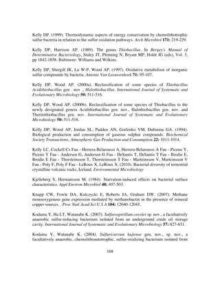 168
Kelly DP. (1999). Thermodynamic aspects of energy conservation by chemolithotrophic
sulfur bacteria in relation to the sulfur oxidation pathways. Arch Microbiol 171: 219-229.
Kelly DP, Harrison AP. (1989). The genus Thiobacillus. In Bergey's Manual of
Determinative Bacteriology, Staley JT, Pfenning N, Bryant MP, Holdt JG (eds), Vol. 3,
pp 1842-1858. Baltimore: Williams and Wilkins.
Kelly DP, Shergill JK, Lu W-P, Wood AP. (1997). Oxidative metabolism of inorganic
sulfur compounds by bacteria. Antonie Van Leeuwenhoek 71: 95-107.
Kelly DP, Wood AP. (2000a). Reclassification of some species of Thiobacillus
Acidithiobacillus gen . nov ., Halothiobacillus. International Journal of Systematic and
Evolutionary Microbiology 50: 511-516.
Kelly DP, Wood AP. (2000b). Reclassification of some species of Thiobacillus to the
newly designated genera Acidithiobacillus gen. nov., Halothiobacillus gen. nov. and
Thermithiobacillus gen. nov. International Journal of Systematic and Evolutionary
Microbiology 50: 511-516.
Kelly DP, Wood AP, Jordan SL, Padden AN, Gorlenko VM, Dubinina GA. (1994).
Biological production and consumption of gaseous sulphur compounds. Biochemical
Society Transactions, Atmospheric Gas Production and Consumption 22: 1011-1014.
Kelly LC, Cockell Cs Fau - Herrera-Belaroussi A, Herrera-Belaroussi A Fau - Piceno Y,
Piceno Y Fau - Andersen G, Andersen G Fau - DeSantis T, DeSantis T Fau - Brodie E,
Brodie E Fau - Thorsteinsson T, Thorsteinsson T Fau - Marteinsson V, Marteinsson V
Fau - Poly F, Poly F Fau - LeRoux X, LeRoux X. (2010). Bacterial diversity of terrestrial
crystalline volcanic rocks, Iceland. Environmental Microbiology
Kjelleberg S, Hermansson M. (1984). Starvation-induced effects on bacterial surface
characteristics. Appl Environ Microbiol 48: 497-503.
Knapp CW, Fowle DA, Kulczycki E, Roberts JA, Graham DW. (2007). Methane
monooxygenase gene expression mediated by methanobactin in the presence of mineral
copper sources. . Proc Natl Acad Sci U S A 104: 12040-12045.
Kodama Y, Ha LT, Watanabe K. (2007). Sulfurospirillum cavolei sp. nov., a facultatively
anaerobic sulfur-reducing bacterium isolated from an underground crude oil storage
cavity. International Journal of Systematic and Evolutionary Microbiology 57: 827-831.
Kodama Y, Watanabe K. (2004). Sulfuricurvum kujiense gen. nov., sp. nov., a
facultatively anaerobic, chemolithoautotrophic, sulfur-oxidizing bacterium isolated from
 