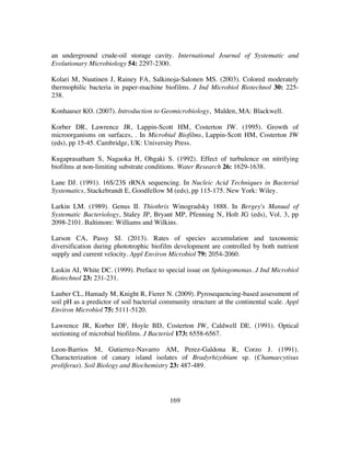 169
an underground crude-oil storage cavity. International Journal of Systematic and
Evolutionary Microbiology 54: 2297-2300.
Kolari M, Nuutinen J, Rainey FA, Salkinoja-Salonen MS. (2003). Colored moderately
thermophilic bacteria in paper-machine biofilms. J Ind Microbiol Biotechnol 30: 225-
238.
Konhauser KO. (2007). Introduction to Geomicrobiology, Malden, MA: Blackwell.
Korber DR, Lawrence JR, Lappin-Scott HM, Costerton JW. (1995). Growth of
microorganisms on surfaces, . In Microbial Biofilms, Lappin-Scott HM, Costerton JW
(eds), pp 15-45. Cambridge, UK: University Press.
Kugaprasatham S, Nagaoka H, Ohgaki S. (1992). Effect of turbulence on nitrifying
biofilms at non-limiting substrate conditions. Water Research 26: 1629-1638.
Lane DJ. (1991). 16S/23S rRNA sequencing. In Nucleic Acid Techniques in Bacterial
Systematics, Stackebrandt E, Goodfellow M (eds), pp 115-175. New York: Wiley.
Larkin LM. (1989). Genus II. Thiothrix Winogradsky 1888. In Bergey's Manual of
Systematic Bacteriology, Staley JP, Bryant MP, Pfenning N, Holt JG (eds), Vol. 3, pp
2098-2101. Baltimore: Williams and Wilkins.
Larson CA, Passy SI. (2013). Rates of species accumulation and taxonomic
diversification during phototrophic biofilm development are controlled by both nutrient
supply and current velocity. Appl Environ Microbiol 79: 2054-2060.
Laskin AI, White DC. (1999). Preface to special issue on Sphingomonas. J Ind Microbiol
Biotechnol 23: 231-231.
Lauber CL, Hamady M, Knight R, Fierer N. (2009). Pyrosequencing-based assessment of
soil pH as a predictor of soil bacterial community structure at the continental scale. Appl
Environ Microbiol 75: 5111-5120.
Lawrence JR, Korber DF, Hoyle BD, Costerton JW, Caldwell DE. (1991). Optical
sectioning of microbial biofilms. J Bacteriol 173: 6558-6567.
Leon-Barrios M, Gutierrez-Navarro AM, Perez-Galdona R, Corzo J. (1991).
Characterization of canary island isolates of Bradyrhizobium sp. (Chamaecytisus
proliferus). Soil Biology and Biochemistry 23: 487-489.
 