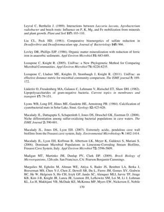 170
Leyval C, Berthelin J. (1989). Interactions between Laccaria laccata, Agrobacterium
radiobacter and beech roots: Influence on P, K, Mg, and Fe mobilization from minerals
and plant growth. Plant and Soil 117: 103-110.
Liu CL, Peck HD. (1981). Comparative bioenergetics of sulfate reduction in
Desulfovibrio and Desulfotomaculum spp. Journal of Bacteriology 145: 966.
Lovley DR, Phillips EJP. (1986). Organic matter mineralization with reduction of ferric
iron in anaeorbic sediments. Appl Environ Microbiol 51: 683-689.
Lozupone C, Knight R. (2005). UniFrac: a New Phylogenetic Method for Comparing
Microbial Communities. Appl Environ Microbiol 71: 8228-8235.
Lozupone C, Lladser ME, Knights D, Stombaugh J, Knight R. (2011). UniFrac: an
effective distance metric for microbial community comparison. The ISME journal 5: 169-
172.
Lüderitz O, Freudenberg MA, Galanos C, Lehmann V, Rietschel ET, Shaw DH. (1982).
Lipopolysaccharides of gram-negative bacteria. Current topics in membranes and
transport 17: 79-151.
Lyons WB, Long DT, Hines ME, Gaudette HE, Armstrong PB. (1984). Calcification of
cyanobacterial mats in Solar Lake, Sinai. Geology 12: 623-626.
Macalady JL, Dattagupta S, Schaperdoth I, Jones DS, Druschel GK, Eastman D. (2008).
Niche differentiation among sulfur-oxidizing bacterial populations in cave waters. The
ISME Journal 2: 590-601.
Macalady JL, Jones DS, Lyon EH. (2007). Extremely acidic, pendulous cave wall
biofilms from the Frasassi cave system, Italy. Environmental Microbiology 9: 1402-1414.
Macalady JL, Lyon EH, Koffman B, Albertson LK, Meyer K, Galdenzi S, Mariani S.
(2006). Dominant Microbial Populations in Limestone-Corroding Stream Biofilms,
Frasassi Cave System, Italy. Appl Environ Microbiol 72: 5596-5609.
Madigan MT, Martinko JM, Dunlap PV, Clark DP. (2009). Brock Biology of
Microorganisms, 12th edn. San Francisco, CA: Pearson Benjamin Cummings.
Margulies M, Egholm M, Altman WE, Attiya S, Bader JS, Bemben LA, Berka J,
Braverman MS, Chen Y-J, Chen Z, Dewell SB, Du L, Fierro JM, Gomes XV, Godwin
BC, He W, Helgesen S, Ho CH, Irzyk GP, Jando SC, Alenquer MLI, Jarvie TP, Jirage
KB, Kim J-B, Knight JR, Lanza JR, Leamon JH, Lefkowitz SM, Lei M, Li J, Lohman
KL, Lu H, Makhijani VB, McDade KE, McKenna MP, Myers EW, Nickerson E, Nobile
 