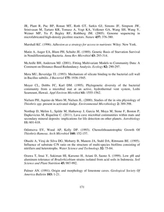 171
JR, Plant R, Puc BP, Ronan MT, Roth GT, Sarkis GJ, Simons JF, Simpson JW,
Srinivasan M, Tartaro KR, Tomasz A, Vogt KA, Volkmer GA, Wang SH, Wang Y,
Weiner MP, Yu P, Begley RF, Rothberg JM. (2005). Genome sequencing in
microfabricated high-density picolitre reactors. Nature 437: 376-380.
Marshall KC. (1996). Adhesion as a strategy for access to nutrients: Wiley: New York.
Matin A, Auger EA, Blum PH, Schultz JE. (1989). Genetic Basis of Starvation Survival
in Nondifferentiating Bacteria. Annu Rev Microbiol 43: 293-314.
McArdle BH, Anderson MJ. (2001). Fitting Multivariate Models to Community Data: A
Comment on Distance-Based Redundancy Analysis. Ecology 82: 290-297.
Mera MU, Beveridge TJ. (1993). Mechanism of silicate binding to the bacterial cell wall
in Bacillus subtilis. J Bacteriol 175: 1936-1945.
Moyer CL, Dobbs FC, Karl DM. (1995). Phylogenetic diversity of the bacterial
community from a microbial mat at an active, hydrothermal vent system, Loihi
Seamount, Hawaii. Appl Environ Microbiol 61: 1555-1562.
Nielsen PH, Aquino de Muro M, Nielsen JL. (2000). Studies of the in situ physiology of
Thiothrix spp. present in activated sludge. Environmental Microbiology 2: 389-398.
Northup D, Melim L, Spilde M, Hathaway J, Garcia M, Moya M, Stone F, Boston P,
Dapkevicius M, Riquelme C. (2011). Lava cave microbial communities within mats and
secondary mineral deposits: implications for life detection on other planets. Astrobiology
11: 601-618.
Odintsova EV, Wood AP, Kelly DP. (1993). Chemolithoautotrophic Growth Of
Thiothrix-Ramosa. Arch Microbiol 160: 152-157.
Ohashi A, Viraj de Silva DG, Mobarry B, Manem JA, Stahl DA, Rittmann BE. (1995).
Influence of substrate C/N ratio on the structure of multi-species biofilms consisting of
nitrifiers and heterotrophs. Water Science and Technology 32: 75-84.
Ozawa T, Imai Y, Sukiman HI, Karsono H, Ariani D, Saono S. (1999). Low pH and
aluminum tolerance of Bradyrhizobium strains isolated from acid soils in Indonesia. Soil
Science and Plant Nutrition 45: 987-992.
Palmer AN. (1991). Origin and morphology of limestone caves. Geological Society Of
America Bulletin 103: 1-21.
 