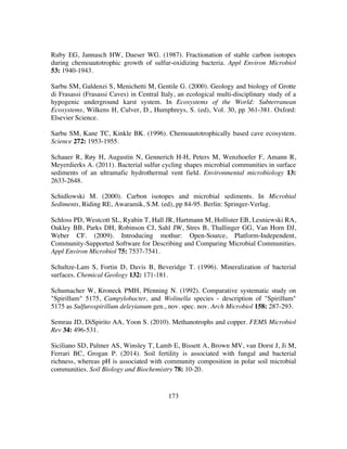 173
Ruby EG, Jannasch HW, Dueser WG. (1987). Fractionation of stable carbon isotopes
during chemoautotrophic growth of sulfur-oxidizing bacteria. Appl Environ Microbiol
53: 1940-1943.
Sarbu SM, Galdenzi S, Menichetti M, Gentile G. (2000). Geology and biology of Grotte
di Frasassi (Frasassi Caves) in Central Italy, an ecological multi-disciplinary study of a
hypogenic underground karst system. In Ecosystems of the World: Subterranean
Ecosystems, Wilkens H, Culver, D., Humphreys, S. (ed), Vol. 30, pp 361-381. Oxford:
Elsevier Science.
Sarbu SM, Kane TC, Kinkle BK. (1996). Chemoautotrophically based cave ecosystem.
Science 272: 1953-1955.
Schauer R, Røy H, Augustin N, Gennerich H-H, Peters M, Wenzhoefer F, Amann R,
Meyerdierks A. (2011). Bacterial sulfur cycling shapes microbial communities in surface
sediments of an ultramafic hydrothermal vent field. Environmental microbiology 13:
2633-2648.
Schidlowski M. (2000). Carbon isotopes and microbial sediments. In Microbial
Sediments, Riding RE, Awaramik, S.M. (ed), pp 84-95. Berlin: Springer-Verlag.
Schloss PD, Westcott SL, Ryabin T, Hall JR, Hartmann M, Hollister EB, Lesniewski RA,
Oakley BB, Parks DH, Robinson CJ, Sahl JW, Stres B, Thallinger GG, Van Horn DJ,
Weber CF. (2009). Introducing mothur: Open-Source, Platform-Independent,
Community-Supported Software for Describing and Comparing Microbial Communities.
Appl Environ Microbiol 75: 7537-7541.
Schultze-Lam S, Fortin D, Davis B, Beveridge T. (1996). Mineralization of bacterial
surfaces. Chemical Geology 132: 171-181.
Schumacher W, Kroneck PMH, Pfenning N. (1992). Comparative systematic study on
"Spirillum" 5175, Campylobacter, and Wolinella species - description of "Spirillum"
5175 as Sulfurospirillum deleyianum gen., nov. spec. nov. Arch Microbiol 158: 287-293.
Semrau JD, DiSpirito AA, Yoon S. (2010). Methanotrophs and copper. FEMS Microbiol
Rev 34: 496-531.
Siciliano SD, Palmer AS, Winsley T, Lamb E, Bissett A, Brown MV, van Dorst J, Ji M,
Ferrari BC, Grogan P. (2014). Soil fertility is associated with fungal and bacterial
richness, whereas pH is associated with community composition in polar soil microbial
communities. Soil Biology and Biochemistry 78: 10-20.
 