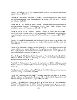 175
Stevens TO, McKinley JP. (1995). Lithoautotrophic microbial ecosystems in deep basalt
aquifers. Science 270: 450-454.
Stock GM, Riihimaki CA, Anderson RS. (2006). Age constraints on cave development
and landscape evolution in the Bighorn Basin of Wyoming, USA. Journal of Cave and
Karst Studies 68: 76-84.
Sun W, Liu W, Cui L, Zhang M, Wang B. (2013). Characterization and identification of a
chlorine-resistant bacterium, Sphingomonas TS001, from a model drinking water
distribution system. Sci Total Environ 458–460: 169-175.
Suzuki S, Ishii Si, Wu A, Cheung A, Tenney A, Wanger G, Kuenen JG, Nealson KH.
(2013). Microbial diversity in The Cedars, an ultrabasic, ultrareducing, and low salinity
serpentinizing ecosystem. Proceedings of the National Academy of Sciences 110: 15336-
15341.
Sylvan JB, Toner BM, Edwards KJ. (2012). Life and Death of Deep-Sea Vents: Bacterial
Diversity and Ecosystem Succession on Inactive Hydrothermal Sulfides. mBio 3:
e00279-00211.
Takeuchi M, Hamana K, Hiraishi A. (2001). Proposal of the genus Sphingomonas sensu
stricto and three new genera, Sphingobium, Novosphingobium and Sphingopyxis, on the
basis of phylogenetic and chemotaxonomic analyses. International Journal of Systematic
and Evolutionary Microbiology 51: 1405-1417.
Uroz S, Turpault MP, Delaruelle C, Mareschal L, Pierrat JC, Frey-Klett P. (2011).
Minerals Affect the Specific Diversity of Forest Soil Bacterial Communities.
Geomicrobiology Journal 29: 88-98.
Van Lith Y, Warthmann R, Vasconcelos C, McKenzie JA. (2003). Sulphate-reducing
bacteria induce low-temperature Ca-dolomite and high Mg-calcite formation. Geobiology
1: 71--79.
Van Loosdrecht M, Lyklema J, Norde W, Zehnder A. (1990). Influence of interfaces on
microbial activity. Microbiol Rev 54: 75-87.
Varela ARP, Gonçalves da Silva AMPS, Fedorov A, Futerman AH, Prieto M, Silva LC.
(2014). Influence of Intracellular Membrane pH on Sphingolipid Organization and
Membrane Biophysical Properties. Langmuir 30: 4094-4104.
Vinuesa P, León-Barrios M, Silva C, Willems A, Jarabo-Lorenzo A, Pérez-Galdona R,
Werner D, Martínez-Romero E. (2005). Bradyrhizobium canariense sp. nov., an acid-
tolerant endosymbiont that nodulates endemic genistoid legumes (Papilionoideae:
 
