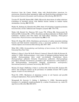 176
Genisteae) from the Canary Islands, along with Bradyrhizobium japonicum bv.
genistearum, Bradyrhizobium genospecies alpha and Bradyrhizobium genospecies beta.
International Journal of Systematic and Evolutionary Microbiology 55: 569-575.
Visscher PT, Reid RP, Bebout BM. (2000). Microscale observations of sulfate reduction:
Correlation of microbial activity with lithified micritic laminae in modern marine
stromatolites. Geology 28: 919-922.
Walker SL, Redman JA, Elimelech M. (2004). Role of Cell Surface Lipopolysaccharides
in Escherichia coli K12 Adhesion and Transport. Langmuir 20: 7736-7746.
Walter LM, Bischof SA, Patterson WP, Lyons TW, O'Nions RK, Gruszczynski M,
Sellwood BW, Coleman ML. (1993). Dissolution and Recrystallization in Modern Shelf
Carbonates: Evidence from Pore Water and Solid Phase Chemistry. Philosophical
Transactions: Physical Sciences and Engineering 344: 27-36.
Weber CF, King GM. (2010). Distribution and diversity of carbon monoxide-oxidizing
bacteria and bulk bacterial communities across a succession gradient on a Hawaiian
volcanic deposit. Environmental Microbiology 12: 1855--1867.
White WB. (1988). Geomorphology and hydrology of karst terrains, Vol. 464: Oxford
University Press New York.
Willems A, Busse J, Goor M, Pot B, Falsen E, Jantzen E, Hoste B, Gillis M, Kersters K,
Auling G. (1989). Hydrogenophaga, a new genus of hydrogen-oxidizing bacteria that
includes Hydrogenophaga flava comb. nov.(formerly Pseudomonas flava),
Hydrogenophaga palleronii (formerly Pseudomonas palleronii), Hydrogenophaga
pseudoflava (formerly Pseudomonas pseudoflava and “Pseudomonas carboxydoflava”),
and Hydrogenophaga taeniospiralis (formerly Pseudomonas taeniospiralis).
International journal of systematic bacteriology 39: 319-333.
Winsley TJ, Snape I, McKinlay J, Stark J, van Dorst JM, Ji M, Ferrari BC, Siciliano SD.
(2014). The ecological controls on the prevalence of candidate division TM7 in polar
regions. Frontiers in microbiology 5
Wood M. (1995). Mechanism of aluminium toxicity to soil bacteria and possible
ecological implications. Plant and Soil 171: 63-69.
Wrangstadh M, Szewzyk U, Ostling J, Kjelleberg S. (1990). Starvation-specific
formation of a peripheral exopolysaccharide by a marine Pseudomonas sp., strain S9.
Appl Environ Microbiol 56: 2065-2072.
 