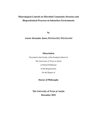 Mineralogical Controls on Microbial Community Structure and
Biogeochemical Processes in Subsurface Environments
by
Aaron Alexander Jones, B.S.Geo.Sci; M.S.Geo.Sci
Dissertation
Presented to the Faculty of the Graduate School of
The University of Texas at Austin
in Partial Fulfillment
of the Requirements
for the Degree of
Doctor of Philosophy
The University of Texas at Austin
December 2015
 