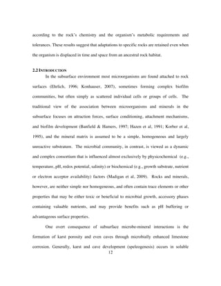 12
according to the rock’s chemistry and the organism’s metabolic requirements and
tolerances. These results suggest that adaptations to specific rocks are retained even when
the organism is displaced in time and space from an ancestral rock habitat.
2.2 INTRODUCTION
In the subsurface environment most microorganisms are found attached to rock
surfaces (Ehrlich, 1996; Konhauser, 2007), sometimes forming complex biofilm
communities, but often simply as scattered individual cells or groups of cells. The
traditional view of the association between microorganisms and minerals in the
subsurface focuses on attraction forces, surface conditioning, attachment mechanisms,
and biofilm development (Banfield & Hamers, 1997; Hazen et al, 1991; Korber et al,
1995), and the mineral matrix is assumed to be a simple, homogeneous and largely
unreactive substratum. The microbial community, in contrast, is viewed as a dynamic
and complex consortium that is influenced almost exclusively by physicochemical (e.g.,
temperature, pH, redox potential, salinity) or biochemical (e.g., growth substrate, nutrient
or electron acceptor availability) factors (Madigan et al, 2009). Rocks and minerals,
however, are neither simple nor homogeneous, and often contain trace elements or other
properties that may be either toxic or beneficial to microbial growth, accessory phases
containing valuable nutrients, and may provide benefits such as pH buffering or
advantageous surface properties.
One overt consequence of subsurface microbe-mineral interactions is the
formation of karst porosity and even caves through microbially enhanced limestone
corrosion. Generally, karst and cave development (speleogenesis) occurs in soluble
 