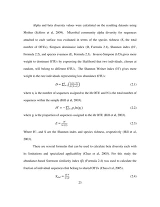 23
Alpha and beta diversity values were calculated on the resulting datasets using
Mothur (Schloss et al, 2009). Microbial community alpha diversity for sequences
attached to each surface was evaluated in terms of the species richness (S, the total
number of OTUs), Simpson dominance index (D, Formula 2.1), Shannon index (H’,
Formula 2.2), and species evenness (E, Formula 2.3). Inverse-Simpson (1/D) gives more
weight to dominant OTUs by expressing the likelihood that two individuals, chosen at
random, will belong to different OTUs. The Shannon Weiner index (H’) gives more
weight to the rare individuals representing low abundance OTUs:
𝐷 =
𝑛𝑖(𝑛𝑖!!)
𝑁(𝑁!!)
!
!!! (2.1)
where ni is the number of sequences assigned to the ith OTU and N is the total number of
sequences within the sample (Hill et al, 2003).
𝐻!
= − 𝑝!ln(𝑝!)!
!!! (2.2)
where pi is the proportion of sequences assigned to the ith OTU (Hill et al, 2003).
𝐸 =
𝐻′
!" (𝑆)
(2.3)
Where H’, and S are the Shannon index and species richness, respectively (Hill et al,
2003).
There are several formulas that can be used to calculate beta diversity each with
its limitations and specialized applicability (Chao et al, 2005). For this study the
abundance-based Sorenson similarity index (β) (Formula 2.4) was used to calculate the
fraction of individual sequences that belong to shared OTUs (Chao et al, 2005).
𝑆 𝑎𝑏𝑑 =
!𝑈𝑉
𝑈!𝑉
(2.4)
 