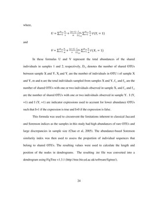 24
where,
𝑈 =
𝑋𝑖
𝑛
𝐷!"
𝑖!! +
(𝑚!!)
𝑚
𝑓!!
!𝑓!!
𝑋𝑖
𝑛
𝐼
𝐷!"
𝑖!! (𝑌𝑖 = 1)
and
𝑉 =
𝑌𝑖
𝑚
𝐷!"
𝑖!! +
(𝑛!!)
𝑛
𝑓!!
!𝑓!!
𝑌𝑖
𝑚
𝐼
𝐷!"
𝑖!! (𝑋𝑖 = 1)
In these formulas U and V represent the total abundances of the shared
individuals in samples 1 and 2, respectively, D12 denotes the number of shared OTUs
between sample X and Y, Xi and Yi are the number of individuals in OTU i of sample X
and Y, m and n are the total individuals sampled from samples X and Y, f1+ and f2+ are the
number of shared OTUs with one or two individuals observed in sample X, and f+1 and f+2
are the number of shared OTUs with one or two individuals observed in sample Y. I (Yi
=1) and I (Yi =1) are indicator expressions used to account for lower abundance OTUs
such that I=1 if the expression is true and I=0 if the expression is false.
This formula was used to circumvent the limitations inherent to classical Jaccard
and Sorenson indices as the samples in this study had high abundances of rare OTUs and
large discrepancies in sample size (Chao et al, 2005). The abundance-based Sorenson
similarity index was then used to assess the proportion of individual sequences that
belong to shared OTUs. The resulting values were used to calculate the length and
position of the nodes in dendrograms. The resulting .tre file was converted into a
dendrogram using FigTree v1.3.1 (http://tree.bio.ed.ac.uk/software/figtree/).
 