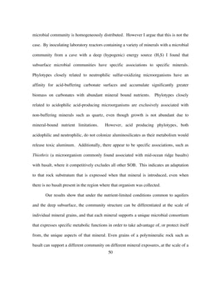 50
microbial community is homogeneously distributed. However I argue that this is not the
case. By inoculating laboratory reactors containing a variety of minerals with a microbial
community from a cave with a deep (hypogenic) energy source (H2S) I found that
subsurface microbial communities have specific associations to specific minerals.
Phylotypes closely related to neutrophilic sulfur-oxidizing microorganisms have an
affinity for acid-buffering carbonate surfaces and accumulate significantly greater
biomass on carbonates with abundant mineral bound nutrients. Phylotypes closely
related to acidophilic acid-producing microorganisms are exclusively associated with
non-buffering minerals such as quartz, even though growth is not abundant due to
mineral-bound nutrient limitations. However, acid producing phylotypes, both
acidophilic and neutrophilic, do not colonize aluminosilicates as their metabolism would
release toxic aluminum. Additionally, there appear to be specific associations, such as
Thiothrix (a microorganism commonly found associated with mid-ocean ridge basalts)
with basalt, where it competitively excludes all other SOB. This indicates an adaptation
to that rock substratum that is expressed when that mineral is introduced, even when
there is no basalt present in the region where that organism was collected.
Our results show that under the nutrient-limited conditions common to aquifers
and the deep subsurface, the community structure can be differentiated at the scale of
individual mineral grains, and that each mineral supports a unique microbial consortium
that expresses specific metabolic functions in order to take advantage of, or protect itself
from, the unique aspects of that mineral. Even grains of a polymineralic rock such as
basalt can support a different community on different mineral exposures, at the scale of a
 