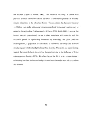 51
few microns (Rogers & Bennett, 2004). The results of this study, in context with
previous research summarized above, describes a fundamental property of microbe-
mineral interactions in the subsurface biome. This association has been evolving over
~3.5 billion years and a relationship between mineral and biochemical reactions may be
critical to the origin of the first functional cell (Hazen, 2006; Smith, 1998). I propose that
bacteria evolved predominantly on or in close association with minerals, and that
successful growth is significantly influenced by mineralogy that gives particular
microorganisms, a population or consortium, a competitive advantage and therefore
directly impacts both local and global microbial diversity. Our results and recent findings
suggest that minerals have also evolved through time due to the influence of living
microorganisms (Barskov, 2008). Therefore, I argue that this is in fact a co-evolutionary
relationship based on fundamental and preferential associations between microorganisms
and minerals.
 