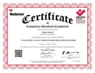 EC ID# 167922
At the time and location of assessment
Mauro Oliveira
(region:SSAF, Location:TETE)
has satisfied the requirements of the Competence Standard
EVALUATION - LEVEL 1 WIRELINE OPEN HOLE FIELD ENGINEER
(Version: rev 0, January 28, 2014)
This certificate has been issued in accordance with the Weatherford Competence Management System
as of
November 27, 2013
____________________________________________________________
Bruce Killam
Qualified Lead Assessor
________________________________________________________
Bill Adey
Director – Training, Development &
Competency
This certificate is only valid for the duration of your employment with Weatherford. Ref # 16792203
Weatherford reserves the right to revoke and/or withdraw its issuance.
 