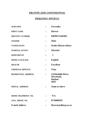 PRIVATE AND CONFIDENTIAL
PERSONAL DETAILS
SURNAME : Govender
FIRST NAME : Darren
IDENTITY NUMBER : 8409015160083
GENDER : Male
NATIONALITY : South African citizen
MARITAL STATUS : Married
DEPENDENTS : 1
HOME LANGUAGE : English
HEALTH : Excellent
CRIMINAL OFFENCE : None
RESIDENTIAL ADDRESS : 118 Badulla Drive,
Merebank,
Durban
4052
POSTAL ADDRESS : Same as above
HOME TELEPHONE NO. : N/A
CELL PHONE NO. : 0730889291
E-mail Address : Darren@dbncp.co.za
 