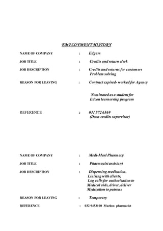 EMPLOYMENT HISTORY
NAME OF COMPANY : Edgars
JOB TITLE : Credits and return clerk
JOB DESCRIPTION : Credits and returns for customers
Problem solving
REASON FOR LEAVING : Contract expired-worked for Agency
Nominated asa studentfor
Edcon learnership program
REFERENCE : 031 572 6569
(Deon credits supervisor)
NAME OF COMPANY : Medi-Marl Pharmacy
JOB TITLE : Pharmacistassistant
JOB DESCRIPTION : Dispensing medication,
Liaising withclients,
Log callsfor authorization to
Medical aids, driver, deliver
Medication to patrons
REASON FOR LEAVING : Temporary
REFERENCE : 032 9453100 Marlon- pharmacist
 