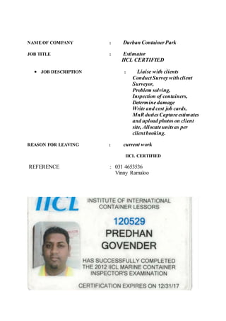 NAME OF COMPANY : Durban ContainerPark
JOB TITLE : Estimator
IICL CERTIFIED
 JOB DESCRIPTION : Liaise with clients
ConductSurvey withclient
Surveyor,
Problem solving,
Inspection of containers,
Determine damage
Write and cost job cards,
MnR dutiesCaptureestimates
and upload photos on client
site, Allocateunitsas per
clientbooking.
REASON FOR LEAVING : current work
IICL CERTIFIED
REFERENCE : 031 4653536
Vinny Ramaloo
 