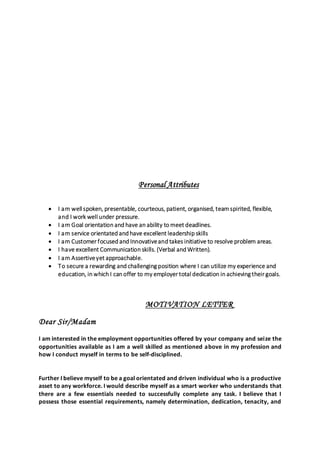 Personal Attributes
 I am well spoken, presentable, courteous, patient, organised, teamspirited, flexible,
and I work well under pressure.
 I am Goal orientation and have an ability to meet deadlines.
 I am service orientated and have excellent leadership skills
 I am Customer focused and Innovativeand takes initiative to resolve problem areas.
 I have excellent Communication skills. (Verbal and Written).
 I am Assertiveyet approachable.
 To secure a rewarding and challenging position where I can utilize my experience and
education, in which I can offer to my employer total dedication in achieving their goals.
MOTIVATION LETTER
Dear Sir/Madam
I am interested in the employment opportunities offered by your company and seize the
opportunities available as I am a well skilled as mentioned above in my profession and
how I conduct myself in terms to be self-disciplined.
Further I believe myself to be a goal orientated and driven individual who is a productive
asset to any workforce. I would describe myself as a smart worker who understands that
there are a few essentials needed to successfully complete any task. I believe that I
possess those essential requirements, namely determination, dedication, tenacity, and
 