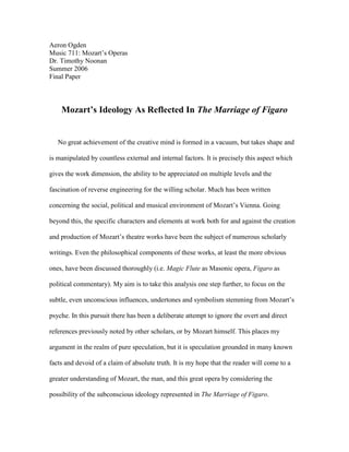 Aeron Ogden
Music 711: Mozart’s Operas
Dr. Timothy Noonan
Summer 2006
Final Paper
Mozart’s Ideology As Reflected In The Marriage of Figaro
No great achievement of the creative mind is formed in a vacuum, but takes shape and
is manipulated by countless external and internal factors. It is precisely this aspect which
gives the work dimension, the ability to be appreciated on multiple levels and the
fascination of reverse engineering for the willing scholar. Much has been written
concerning the social, political and musical environment of Mozart’s Vienna. Going
beyond this, the specific characters and elements at work both for and against the creation
and production of Mozart’s theatre works have been the subject of numerous scholarly
writings. Even the philosophical components of these works, at least the more obvious
ones, have been discussed thoroughly (i.e. Magic Flute as Masonic opera, Figaro as
political commentary). My aim is to take this analysis one step further, to focus on the
subtle, even unconscious influences, undertones and symbolism stemming from Mozart’s
psyche. In this pursuit there has been a deliberate attempt to ignore the overt and direct
references previously noted by other scholars, or by Mozart himself. This places my
argument in the realm of pure speculation, but it is speculation grounded in many known
facts and devoid of a claim of absolute truth. It is my hope that the reader will come to a
greater understanding of Mozart, the man, and this great opera by considering the
possibility of the subconscious ideology represented in The Marriage of Figaro.
 