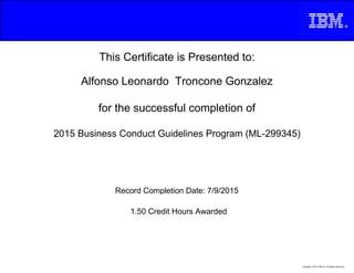 This Certificate is Presented to:
Alfonso Leonardo Troncone Gonzalez
for the successful completion of
2015 Business Conduct Guidelines Program (ML-299345)
1.50 Credit Hours Awarded
Record Completion Date: 7/9/2015
Copyright © 2013, IBM Inc. All Rights Reserved.
 