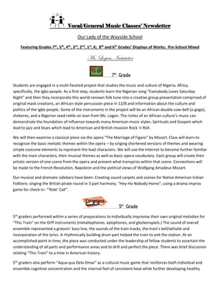 Vocal/General Music Classes’ Newsletter
Our Lady of the Wayside School
Featuring Grades 7th, 5th, 4th, 3rd, 2nd, 1st, K; 8th and 6th Grades’ Displays of Works; Pre-School Mixed
Ms. Logan, Instructor
7th
Grade
Students are engaged in a multi-faceted project that studies the music and culture of Nigeria, Africa,
specifically, the Igbo people. As a first step, students learn the Nigerian song “Everybody Loves Saturday
Night” and then they incorporate this world-renown folk tune into a creative group presentation comprised of
original mask creations, an African-style percussion piece in 12/8 and information about the culture and
politics of the Igbo people. Some of the instruments in the project will be an African double cow-bell (a-gogo),
shekeres, and a Nigerian seed rattle on loan from Ms. Logan. The riches of an African culture’s music can
demonstrate the foundation of influence towards many American music styles: Spirituals and Gospels which
lead to jazz and blues which lead to American and British Invasion Rock ‘n Roll.
We will then examine a classical piece via the opera “The Marriage of Figaro” by Mozart. Class will learn to
recognize the basic melodic themes within the opera – by singing shortened versions of themes and wearing
simple costume elements to represent the lead characters. We will use the Internet to become further familiar
with the main characters, their musical themes as well as basic opera vocabulary. Each group will create their
artistic version of one scene from the opera and present what transpires within that scene. Connections will
be made to the French Revolution, Napoleon and the political views of Wolfgang Amadeus Mozart.
Our musical and dramatic sidebars have been: Creating sound carpets and scenes for Native American Indian
Folklore; singing the British pirate round in 3 part harmony, “Hey-Ho Nobody Home”; using a drama improv
game for check-in: “‘Role’ Call”.
5th
Grade
5th graders performed within a series of preparations to individually improvise their own original melodies for
“This Train” on the Orff instruments (metallophones. xylophones, and glockenspiels.) The sound of overall
ensemble represented a groovin’ bass line, the sounds of the train tracks, the train’s bell/whistle and
incorporation of the lyrics. A rhythmically building drum part helped the train to exit the station. At an
accomplished point in time, the piece was conducted under the leadership of fellow students to ascertain the
understanding of all parts and performance areas and to drill and perfect the piece. There was brief discussion
relating “This Train” to a time in American history.
5th graders also perform “Aqua-qua Dela Omar” as a cultural music game that reinforces both individual and
ensemble cognitive concentration and the internal feel of consistent beat while further developing healthy
 