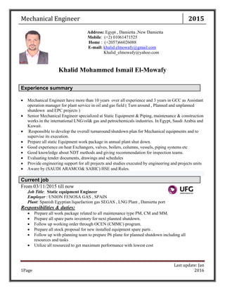 Mechanical	Engineer 2015
Last	update:	Jan	
	2016	Page	1	
Address: Egypt , Damietta ,New Damietta
Mobile: (+2) 01061471525
Home : (+2057)66026088
E-mail: khalid.elmowafy@gmail.com
Khalid_elmowafy@yahoo.com
Khalid Mohammed Ismail El-Mowafy
 Mechanical Engineer have more than 10 years over all experience and 3 years in GCC as Assistant
operation manager for plant service in oil and gas field ( Turn around , Planned and unplanned
shutdown and EPC projects )
 Senior Mechanical Engineer specialized at Static Equipment & Piping, maintenance & construction
works in the international LNG/oil& gas and petrochemicals industries. In Egypt, Saudi Arabia and
Kuwait.
 Responsible to develop the overall turnaround/shutdown plan for Mechanical equipments and to
supervise its execution.
 Prepare all static Equipment work package in annual plant shut down.
 Good experience on heat Exchangers, valves, boilers, columns, vessels, piping systems etc
 Good knowledge about NDT methods and giving recommendation for inspection teams.
 Evaluating tender documents, drawings and schedules
 Provide engineering support for all projects and studies executed by engineering and projects units
 Aware by (SAUDI ARAMCO& SABIC) HSE and Rules.
Current job
From 03/11/2015 till now
Job Title: Static equipment Engineer
Employer : UNION FENOSA GAS , SPAIN
Plant: Spanish Egyptian liquefaction gas SEGAS , LNG Plant , Damietta port
Responsibilities & duties:
 Prepare all work package related to all maintenance type PM, CM and MM.
 Prepare all spare parts inventory for next planned shutdown.
 Follow up working order through OCEN (CMMC) program.
 Prepare all stock proposal for new installed equipment spare parts .
 Follow up with planning team to prepare P6 plane for planned shutdown including all
resources and tasks
 Utilize all resourced to get maximum performance with lowest cost
Experience summary
 