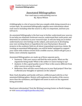  
Franklin	
  University	
  Switzerland	
  
Annotated	
  Bibliographies	
  
Annotated	
  Bibliographies	
  
Your	
  road	
  map	
  to	
  understanding	
  sources	
  
By,	
  Alyssa	
  Wilson	
  
	
  
	
  
A	
  bibliography	
  is	
  a	
  list	
  of	
  sources	
  that	
  you	
  compile	
  while	
  doing	
  research	
  on	
  a	
  
certain	
  topic.	
  An	
  annotated	
  bibliography	
  supplies	
  more	
  information	
  about	
  
each	
  source	
  including	
  what	
  the	
  source	
  is,	
  why	
  it	
  is	
  important,	
  and	
  how	
  you	
  
will	
  use	
  it.	
  
	
  
An	
  annotated	
  bibliography	
  is	
  the	
  best	
  way	
  to	
  further	
  understand	
  your	
  sources.	
  
It	
  can	
  help	
  you	
  eliminate	
  irrelevant	
  sources,	
  understand	
  their	
  main	
  point,	
  and	
  
determine	
  its	
  usefulness	
  to	
  your	
  research	
  topic.	
  It	
  will	
  also	
  help	
  you	
  to	
  better	
  
understand	
  your	
  own	
  feelings	
  on	
  the	
  subject,	
  and	
  assist	
  you	
  in	
  developing	
  
your	
  own	
  working	
  thesis	
  or	
  hypothesis	
  for	
  your	
  final	
  project.	
  Research	
  
projects	
  in	
  the	
  academic	
  field	
  are	
  all	
  about	
  responding	
  to	
  previous	
  claims.	
  By	
  
creating	
  an	
  annotated	
  bibliography,	
  you	
  will	
  be	
  better	
  equipped	
  to	
  support	
  
your	
  claim	
  with	
  evidence	
  drawn	
  from	
  credible	
  sources,	
  which	
  will	
  give	
  you	
  a	
  
better,	
  more	
  scholarly	
  argument.	
  
	
  
Annotated	
  Bibliographies	
  are	
  made	
  up	
  of	
  three	
  separate	
  parts.	
  
• Summary:	
  Take	
  your	
  source	
  and	
  find	
  the	
  main	
  points.	
  What	
  are	
  the	
  
arguments	
  being	
  made?	
  What	
  is	
  the	
  author	
  or	
  source	
  trying	
  to	
  say?	
  	
  
• Analysis:	
  Is	
  this	
  a	
  good	
  quality	
  source?	
  How	
  is	
  this	
  source	
  different	
  from	
  
other	
  sources	
  you	
  may	
  be	
  using?	
  
• Reflection:	
  How	
  will	
  this	
  source	
  help	
  you	
  in	
  your	
  final	
  project?	
  How	
  has	
  
it	
  affected	
  your	
  thoughts	
  or	
  opinions	
  on	
  the	
  subject?	
  
	
  
Note:	
  Each	
  discipline	
  and	
  faculty	
  will	
  have	
  a	
  different	
  goal	
  with	
  his	
  or	
  her	
  
annotated	
  bibliographies.	
  History	
  will	
  emphasize	
  the	
  quality	
  of	
  the	
  source,	
  
more	
  than	
  the	
  usefulness,	
  and	
  English	
  will	
  zoom	
  in	
  more	
  on	
  the	
  argument	
  
being	
  presented.	
  
	
  
	
  
Need	
  more	
  information?	
  Visit	
  the	
  Writing	
  Learning	
  Center	
  on	
  North	
  Campus,	
  
or	
  visit	
  www.owl.english.purdue.edu/owl/.	
  	
  
	
  
	
  
 