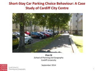 Cardiff School of
Planning and Geography
Short-Stay Car Parking Choice Behaviour: A Case
Study of Cardiff City Centre
1
Chao Qi
School of Planning and Geography
Cardiff University
September 2014
 